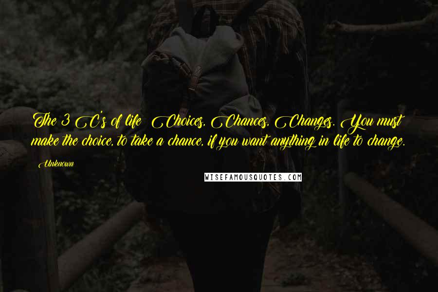 Unknown Quotes: The 3 C's of life: Choices, Chances, Changes. You must make the choice, to take a chance, if you want anything in life to change.