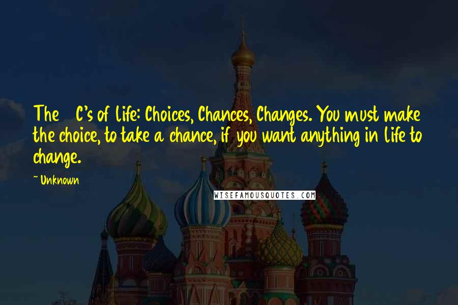 Unknown Quotes: The 3 C's of life: Choices, Chances, Changes. You must make the choice, to take a chance, if you want anything in life to change.