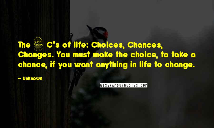 Unknown Quotes: The 3 C's of life: Choices, Chances, Changes. You must make the choice, to take a chance, if you want anything in life to change.