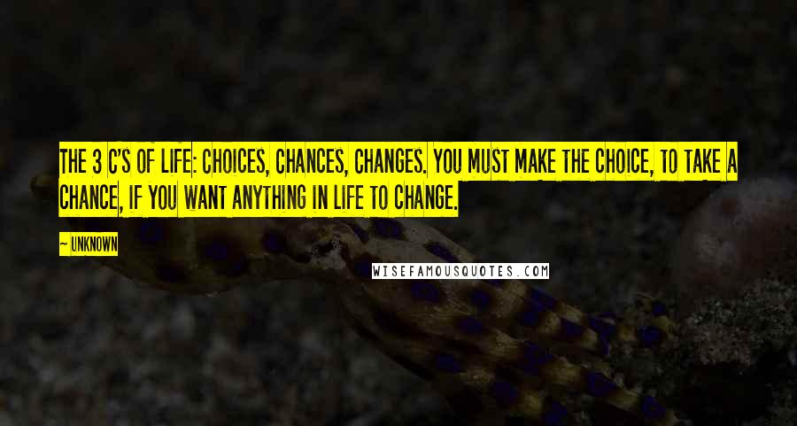 Unknown Quotes: The 3 C's of life: Choices, Chances, Changes. You must make the choice, to take a chance, if you want anything in life to change.