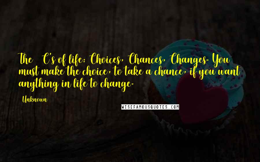 Unknown Quotes: The 3 C's of life: Choices, Chances, Changes. You must make the choice, to take a chance, if you want anything in life to change.