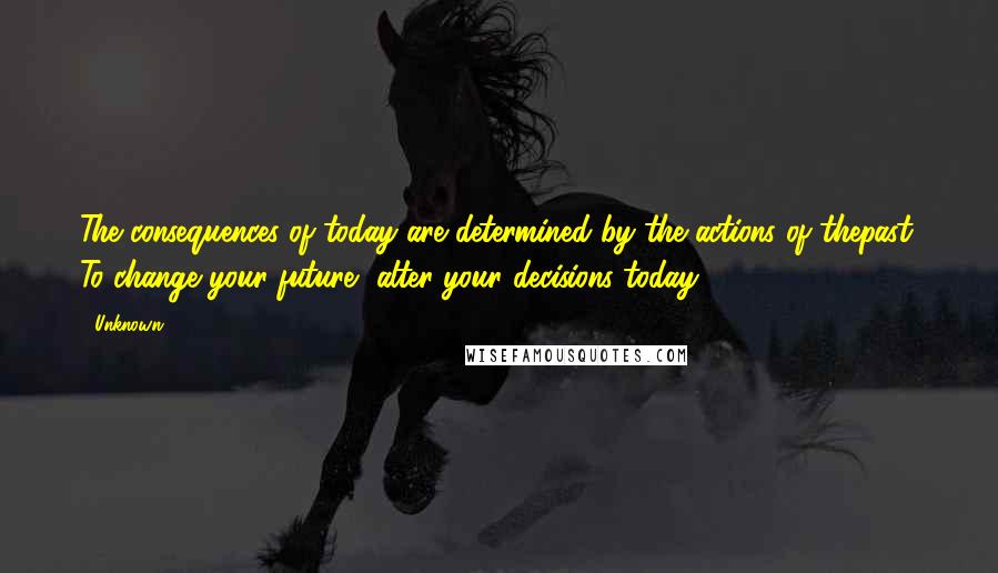 Unknown Quotes: The consequences of today are determined by the actions of thepast. To change your future, alter your decisions today