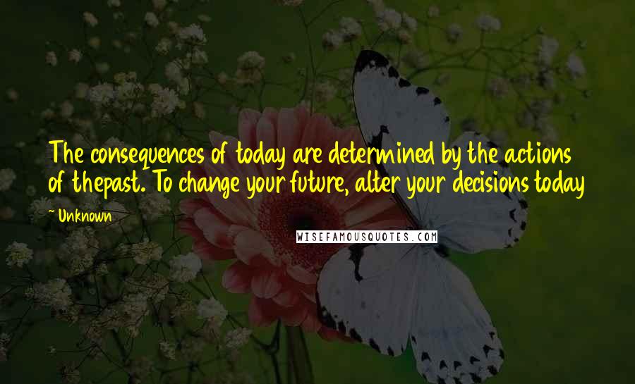 Unknown Quotes: The consequences of today are determined by the actions of thepast. To change your future, alter your decisions today