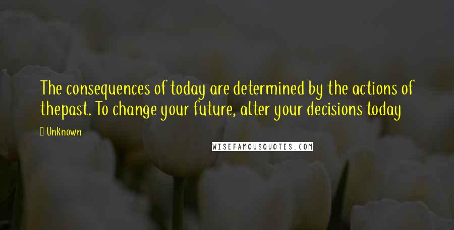 Unknown Quotes: The consequences of today are determined by the actions of thepast. To change your future, alter your decisions today