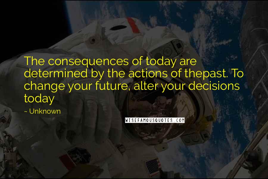 Unknown Quotes: The consequences of today are determined by the actions of thepast. To change your future, alter your decisions today