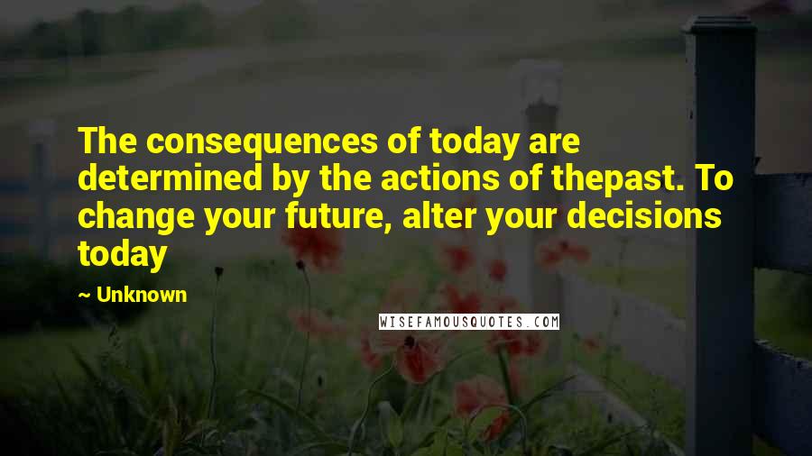 Unknown Quotes: The consequences of today are determined by the actions of thepast. To change your future, alter your decisions today