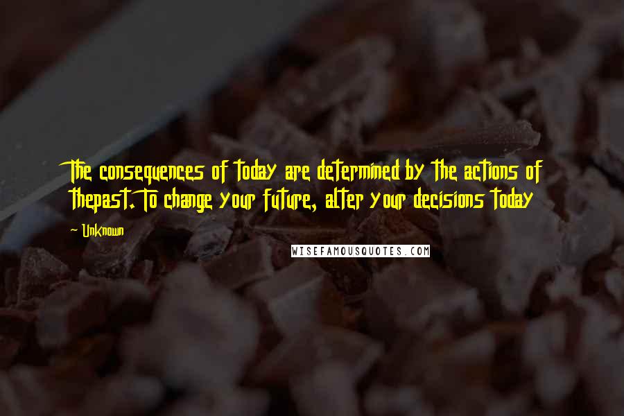 Unknown Quotes: The consequences of today are determined by the actions of thepast. To change your future, alter your decisions today