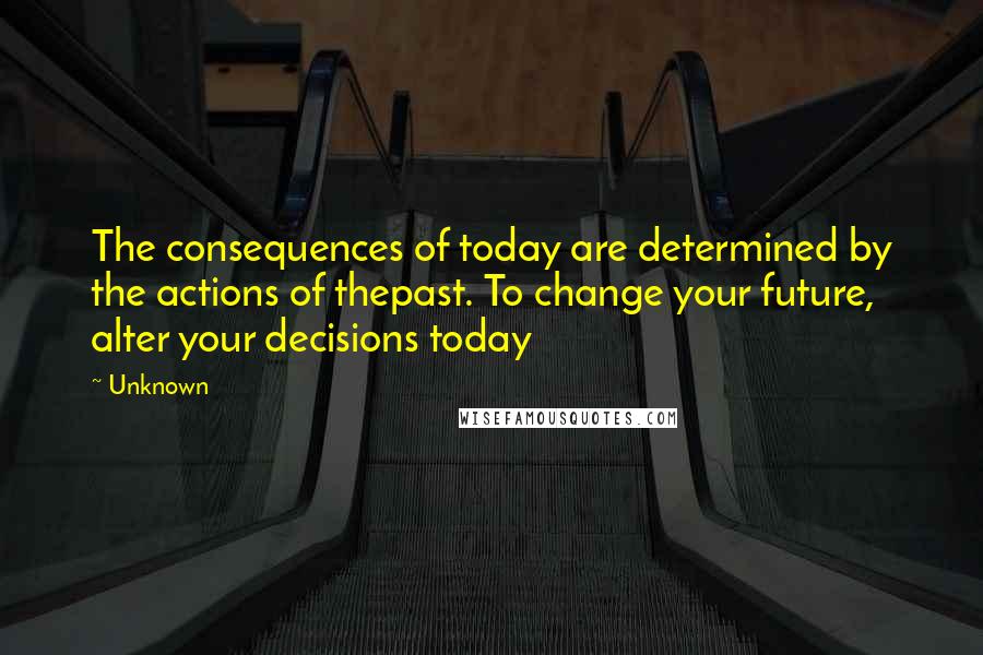 Unknown Quotes: The consequences of today are determined by the actions of thepast. To change your future, alter your decisions today