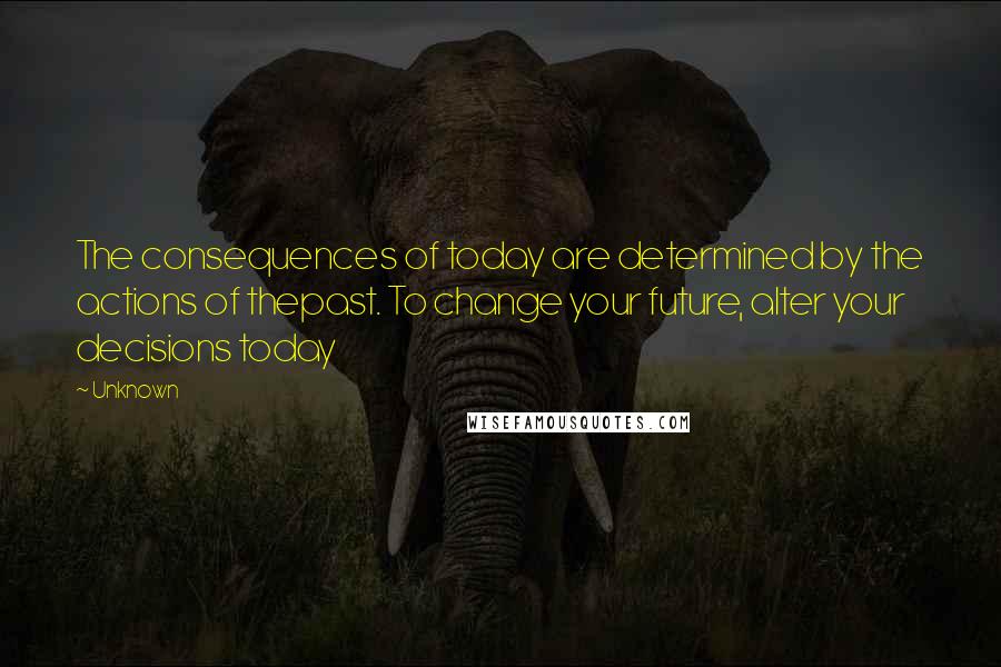 Unknown Quotes: The consequences of today are determined by the actions of thepast. To change your future, alter your decisions today