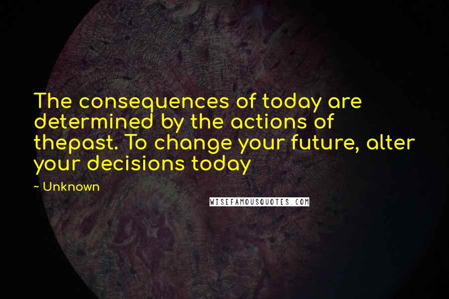 Unknown Quotes: The consequences of today are determined by the actions of thepast. To change your future, alter your decisions today