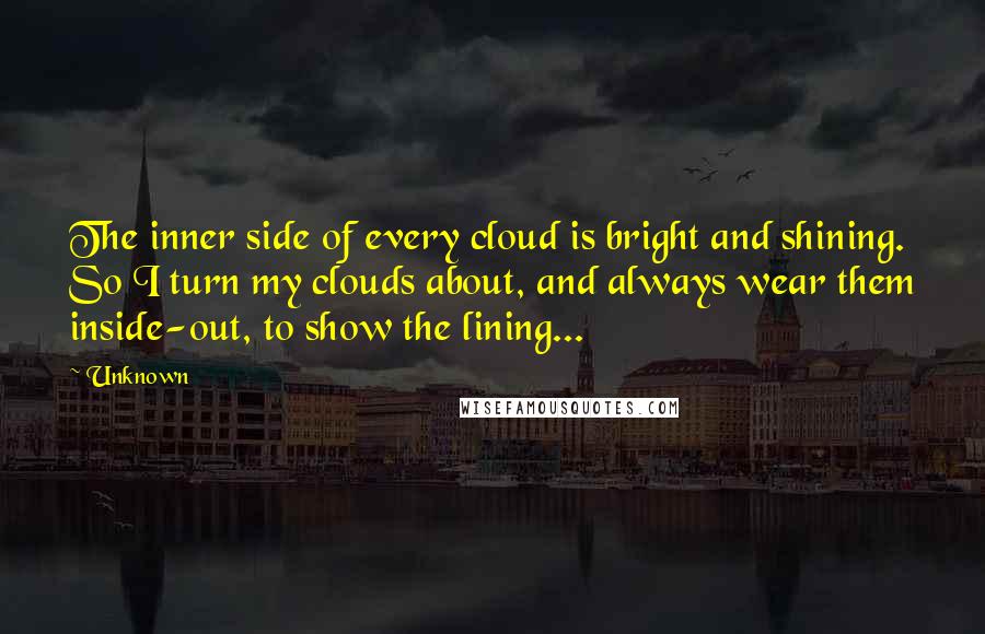 Unknown Quotes: The inner side of every cloud is bright and shining. So I turn my clouds about, and always wear them inside-out, to show the lining...