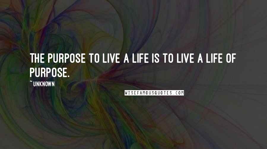 Unknown Quotes: The purpose to live a life is to live a life of purpose.