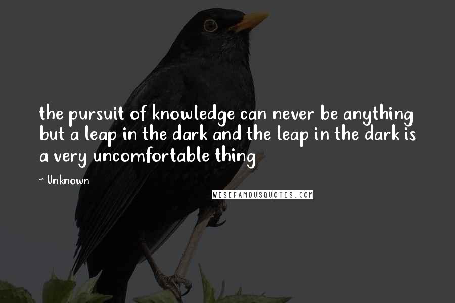 Unknown Quotes: the pursuit of knowledge can never be anything but a leap in the dark and the leap in the dark is a very uncomfortable thing