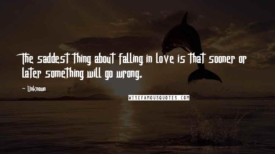 Unknown Quotes: The saddest thing about falling in love is that sooner or later something will go wrong.