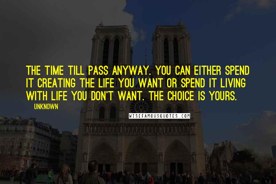 Unknown Quotes: The time till pass anyway. You can either spend it creating the life you want or spend it living with life you don't want. The choice is yours.