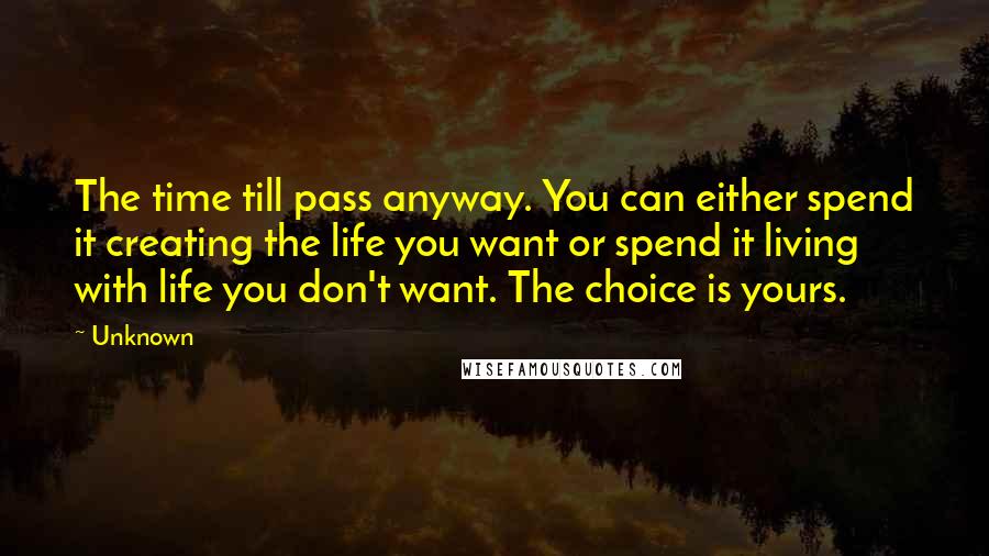 Unknown Quotes: The time till pass anyway. You can either spend it creating the life you want or spend it living with life you don't want. The choice is yours.