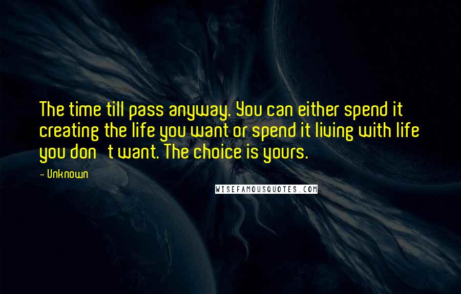 Unknown Quotes: The time till pass anyway. You can either spend it creating the life you want or spend it living with life you don't want. The choice is yours.