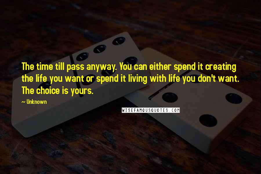 Unknown Quotes: The time till pass anyway. You can either spend it creating the life you want or spend it living with life you don't want. The choice is yours.