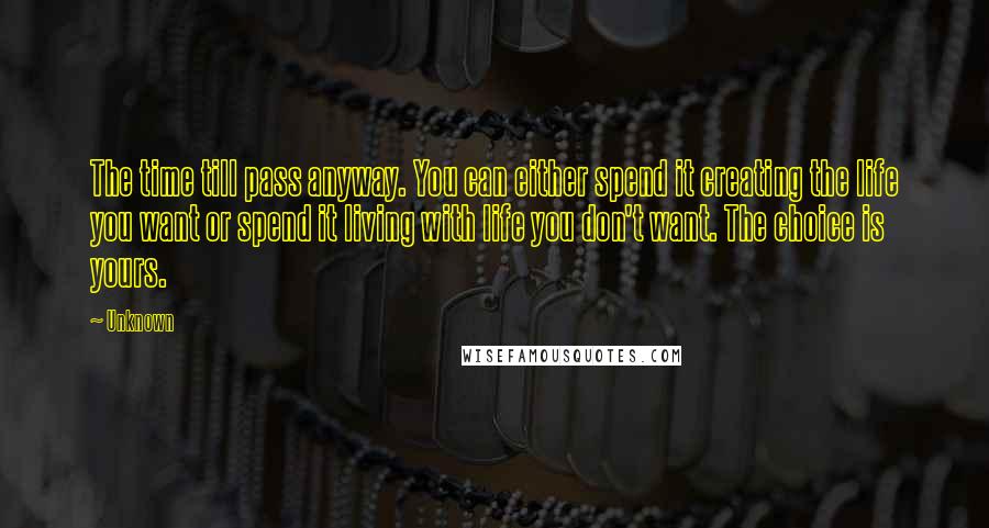 Unknown Quotes: The time till pass anyway. You can either spend it creating the life you want or spend it living with life you don't want. The choice is yours.