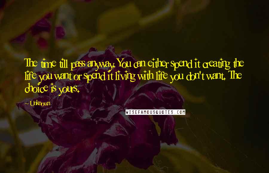 Unknown Quotes: The time till pass anyway. You can either spend it creating the life you want or spend it living with life you don't want. The choice is yours.