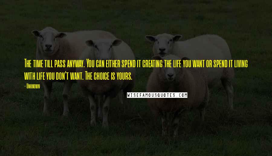 Unknown Quotes: The time till pass anyway. You can either spend it creating the life you want or spend it living with life you don't want. The choice is yours.