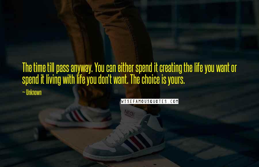 Unknown Quotes: The time till pass anyway. You can either spend it creating the life you want or spend it living with life you don't want. The choice is yours.