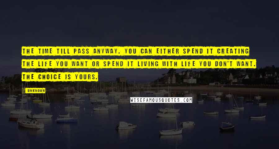 Unknown Quotes: The time till pass anyway. You can either spend it creating the life you want or spend it living with life you don't want. The choice is yours.