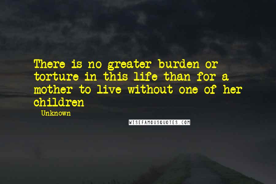 Unknown Quotes: There is no greater burden or torture in this life than for a mother to live without one of her children