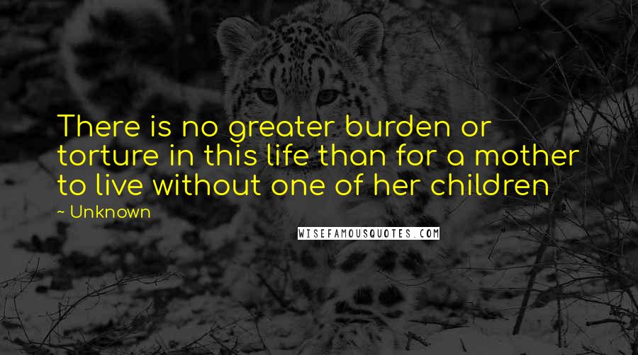 Unknown Quotes: There is no greater burden or torture in this life than for a mother to live without one of her children