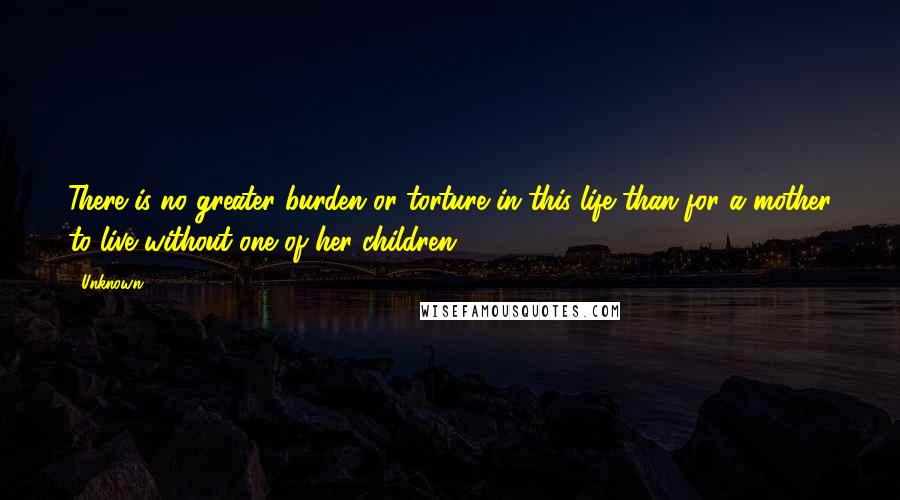 Unknown Quotes: There is no greater burden or torture in this life than for a mother to live without one of her children