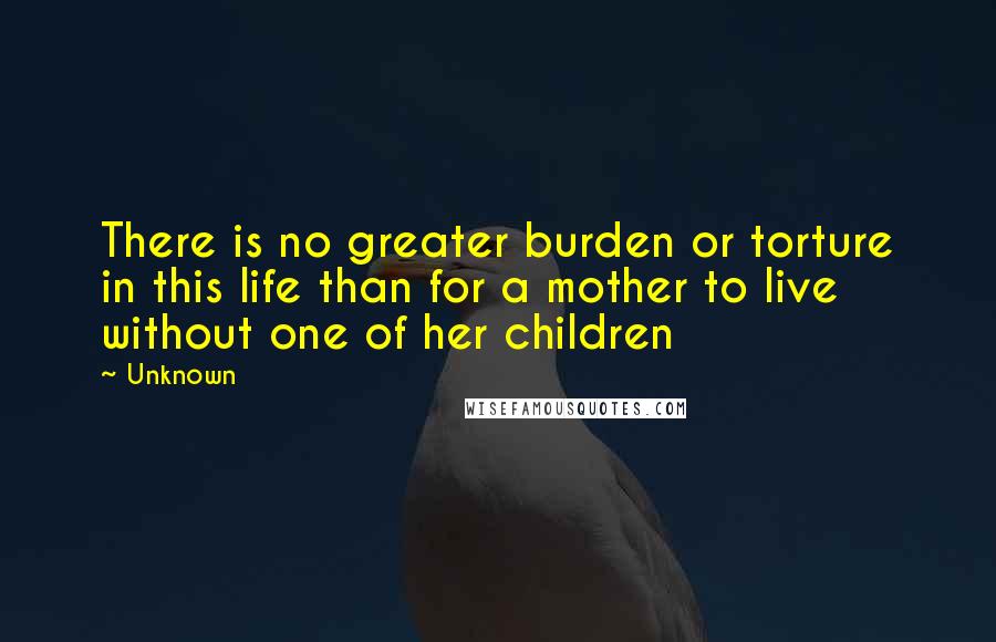 Unknown Quotes: There is no greater burden or torture in this life than for a mother to live without one of her children