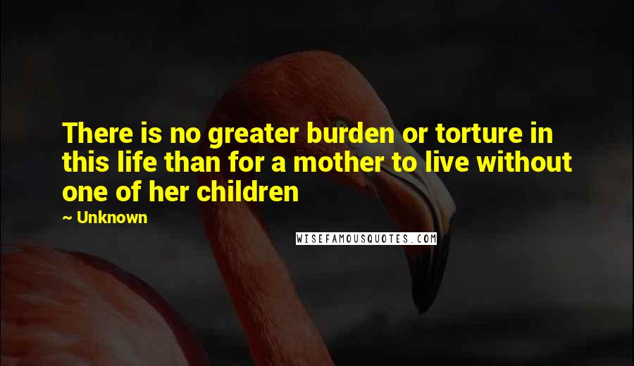 Unknown Quotes: There is no greater burden or torture in this life than for a mother to live without one of her children