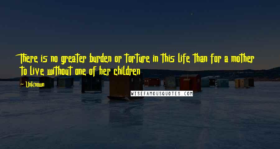 Unknown Quotes: There is no greater burden or torture in this life than for a mother to live without one of her children