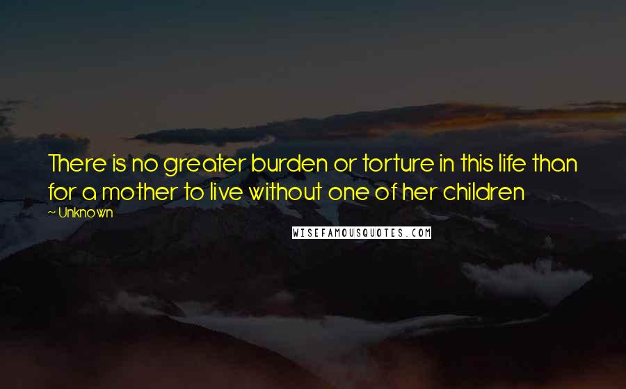 Unknown Quotes: There is no greater burden or torture in this life than for a mother to live without one of her children