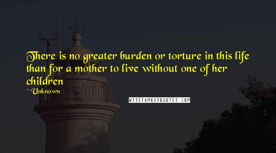 Unknown Quotes: There is no greater burden or torture in this life than for a mother to live without one of her children