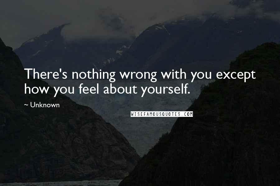 Unknown Quotes: There's nothing wrong with you except how you feel about yourself.