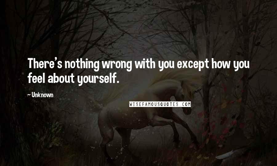 Unknown Quotes: There's nothing wrong with you except how you feel about yourself.