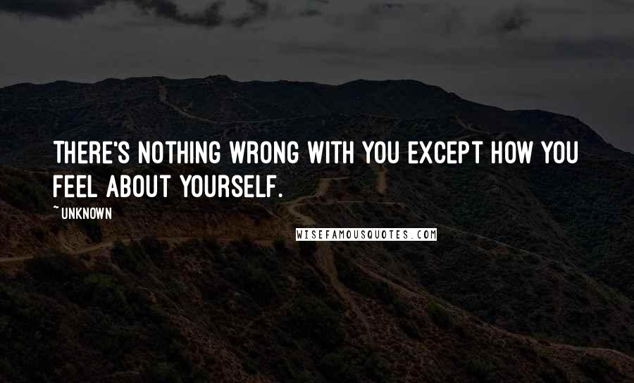 Unknown Quotes: There's nothing wrong with you except how you feel about yourself.