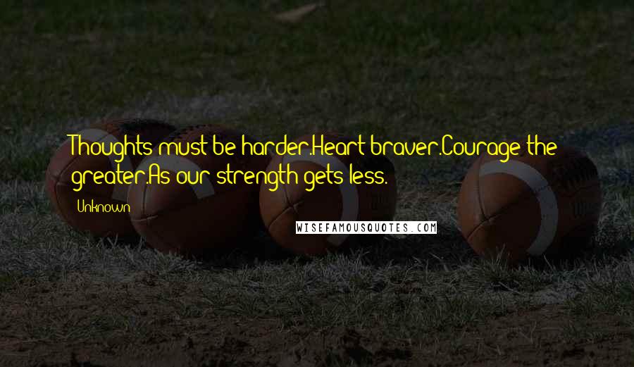 Unknown Quotes: Thoughts must be harder.Heart braver.Courage the greater.As our strength gets less.