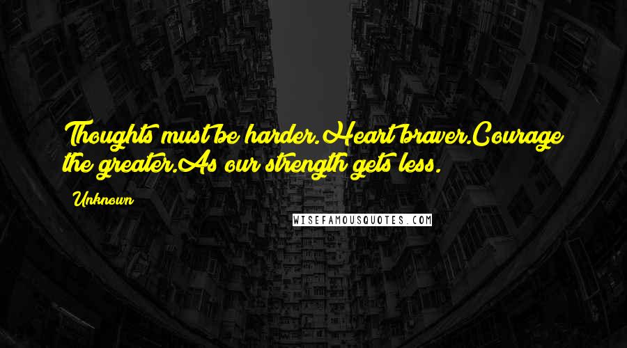 Unknown Quotes: Thoughts must be harder.Heart braver.Courage the greater.As our strength gets less.