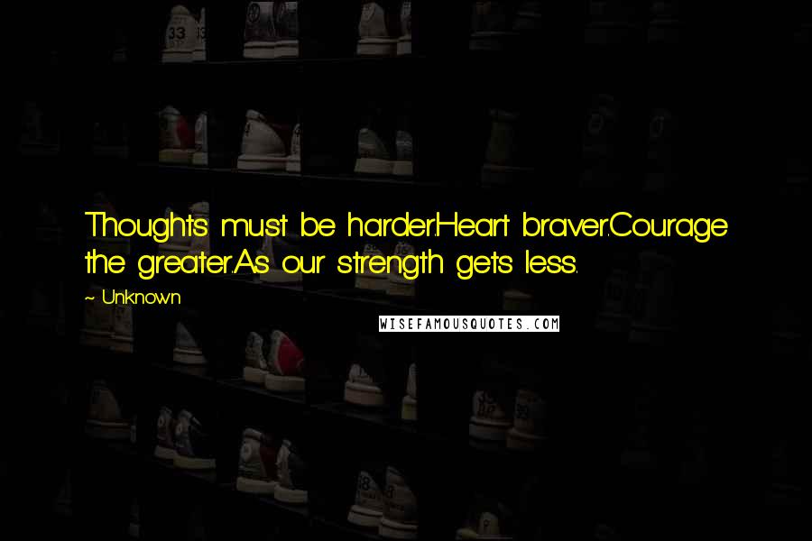 Unknown Quotes: Thoughts must be harder.Heart braver.Courage the greater.As our strength gets less.