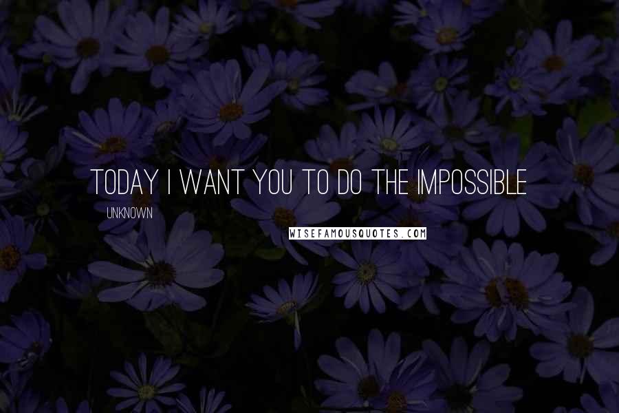 Unknown Quotes: today I want you to do the impossible