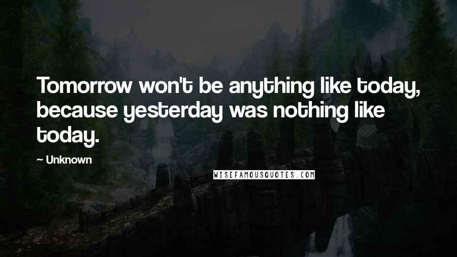 Unknown Quotes: Tomorrow won't be anything like today, because yesterday was nothing like today.