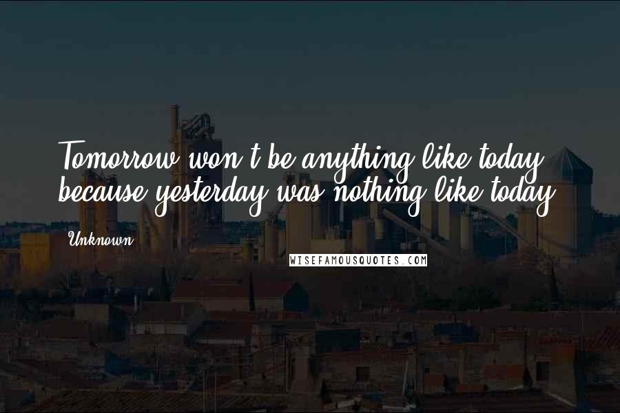 Unknown Quotes: Tomorrow won't be anything like today, because yesterday was nothing like today.