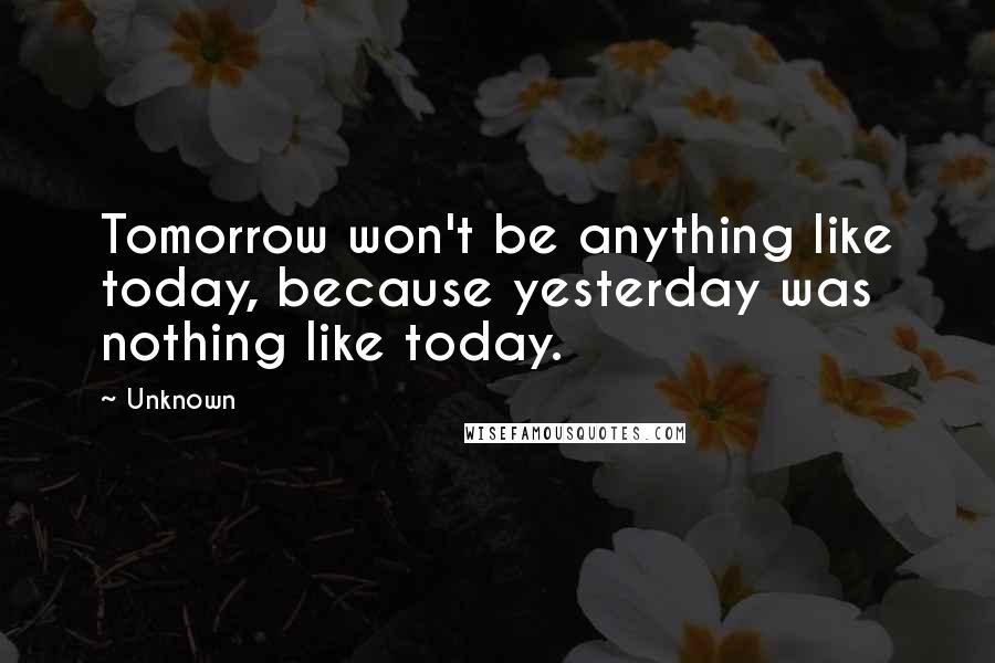 Unknown Quotes: Tomorrow won't be anything like today, because yesterday was nothing like today.