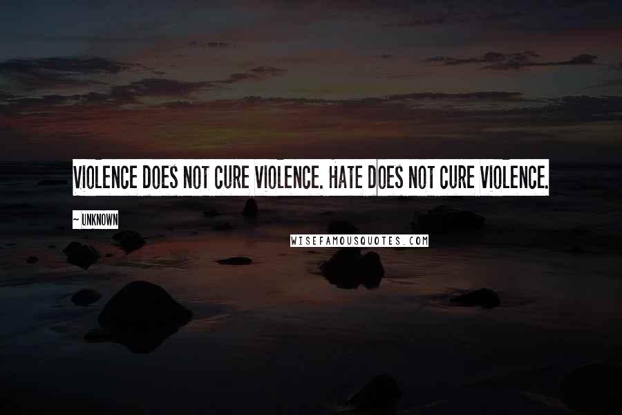 Unknown Quotes: Violence does not cure violence. Hate does not cure violence.