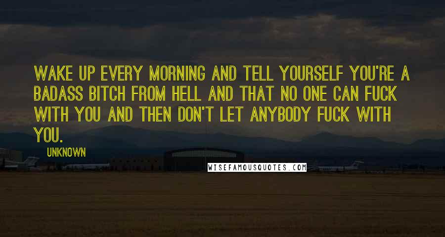 Unknown Quotes: Wake up every morning and tell yourself you're a badass bitch from hell and that no one can fuck with you and then don't let anybody fuck with you.