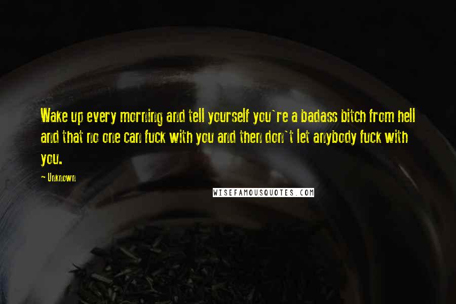 Unknown Quotes: Wake up every morning and tell yourself you're a badass bitch from hell and that no one can fuck with you and then don't let anybody fuck with you.
