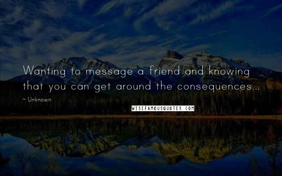 Unknown Quotes: Wanting to message a friend and knowing that you can get around the consequences...