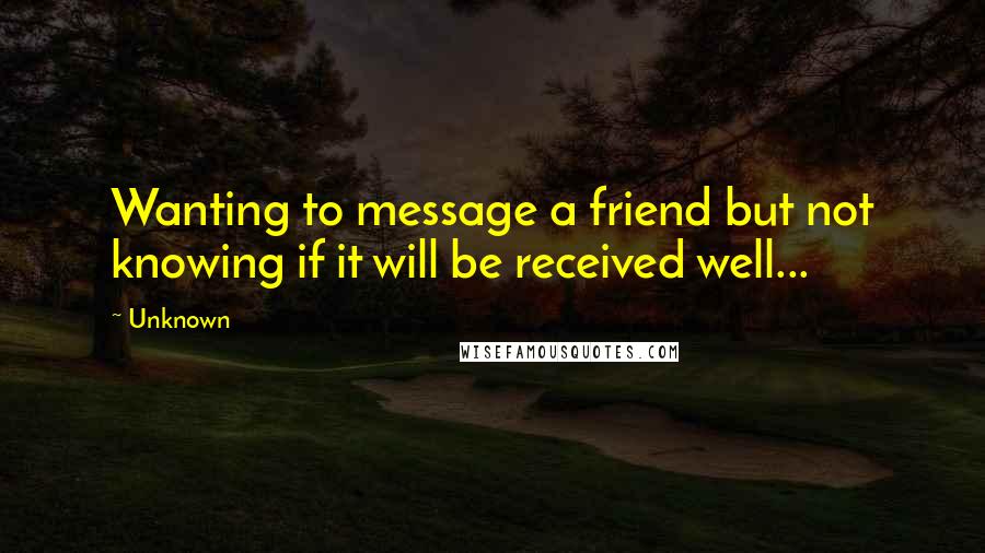 Unknown Quotes: Wanting to message a friend but not knowing if it will be received well...